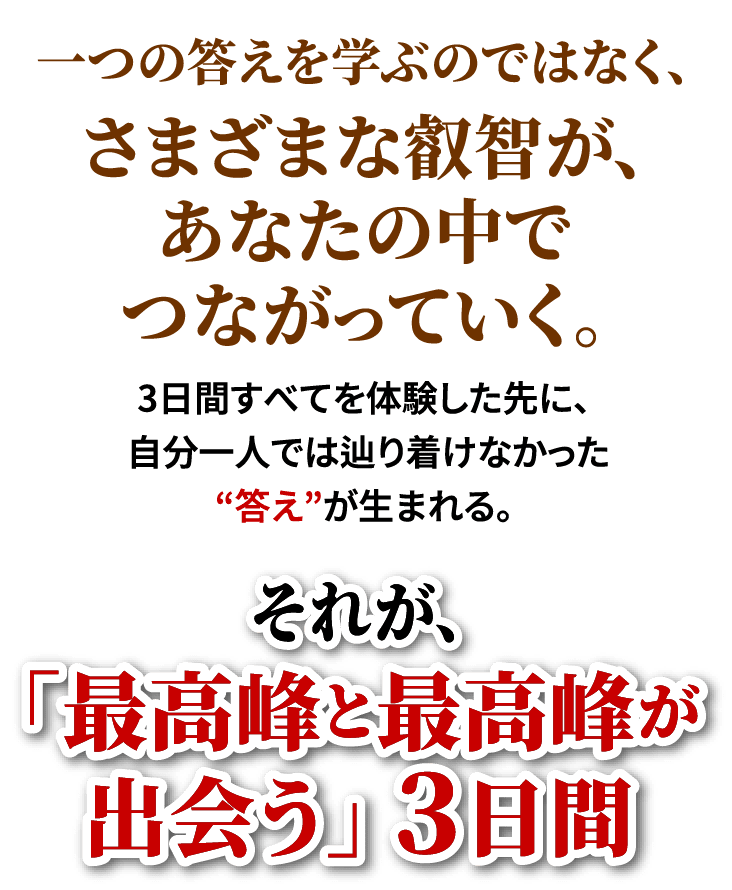 一つの答えを学ぶのではなく、さまざまな叡智が、あなたの中でつながっていく。3日間すべてを体験した先に、自分一人では辿り着けなかった“答え”が生まれる。それが、「最高峰と最高峰が出会う」3日間