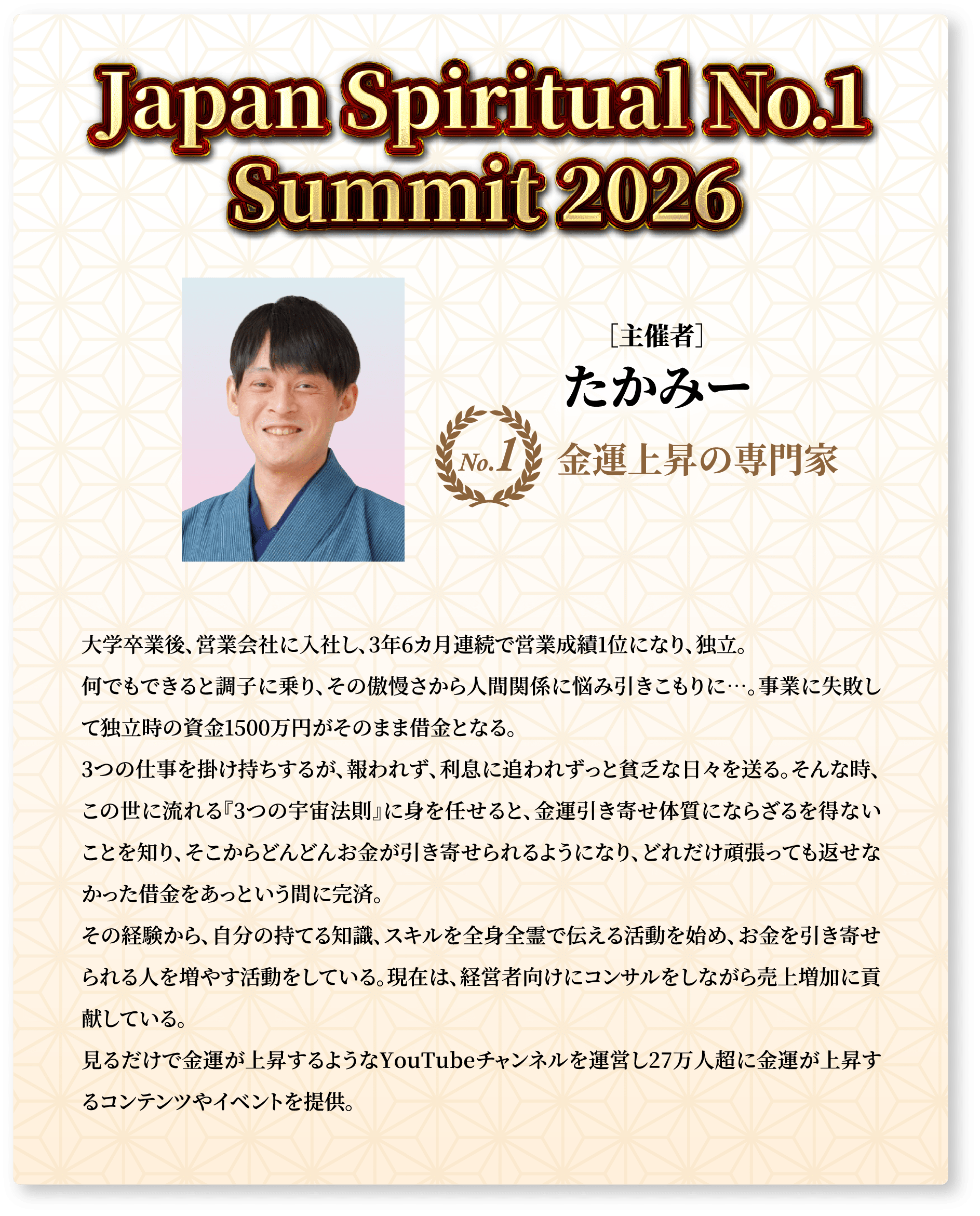 Japan Spiritual No.1 Summit 2026 ［主催者］たかみー No.1 金運上昇の専門家 大学卒業後、営業会社に入社し、3年6カ月連続で営業成績1位になり、独立。何でもできると調子に乗り、その傲慢さから人間関係に悩み引きこもりに…。事業に失敗して独立時の資金1500万円がそのまま借金となる。3つの仕事を掛け持ちするが、報われず、利息に追われずっと貧乏な日々を送る。そんな時、この世に流れる『3つの宇宙法則』に身を任せると、金運引き寄せ体質にならざるを得ないことを知り、そこからどんどんお金が引き寄せられるようになり、どれだけ頑張っても返せなかった借金をあっという間に完済。その経験から、自分の持てる知識、スキルを全身全霊で伝える活動を始め、お金を引き寄せられる人を増やす活動をしている。現在は、経営者向けにコンサルをしながら売上増加に貢献している。見るだけで金運が上昇するようなYouTubeチャンネルを運営し27万人超に金運が上昇するコンテンツやイベントを提供。