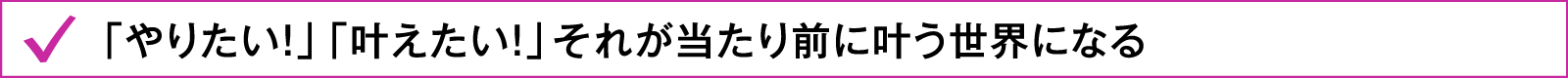 「やりたい！」「叶えたい！」それが当たり前に叶う世界になる