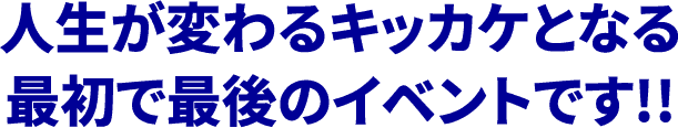 人生が変わるキッカケとなる最初で最後のイベントです!!