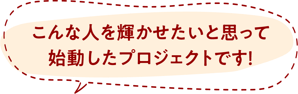こんな人を輝かせたいと思って始動したプロジェクトです！