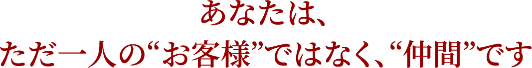 あなたは、ただ一人の“お客様”ではなく、“仲間”です