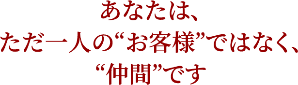 あなたは、ただ一人の“お客様”ではなく、“仲間”です
